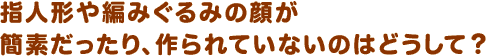 指人形や編みぐるみの顔が簡素だったり、作られていないのはどうして？